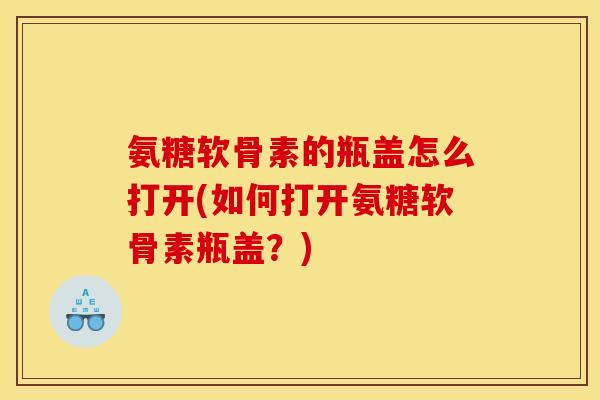 氨糖软骨素的瓶盖怎么打开(如何打开氨糖软骨素瓶盖？)