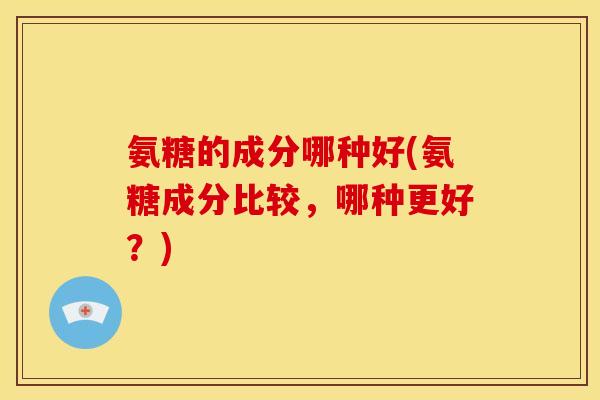 氨糖的成分哪种好(氨糖成分比较，哪种更好？)