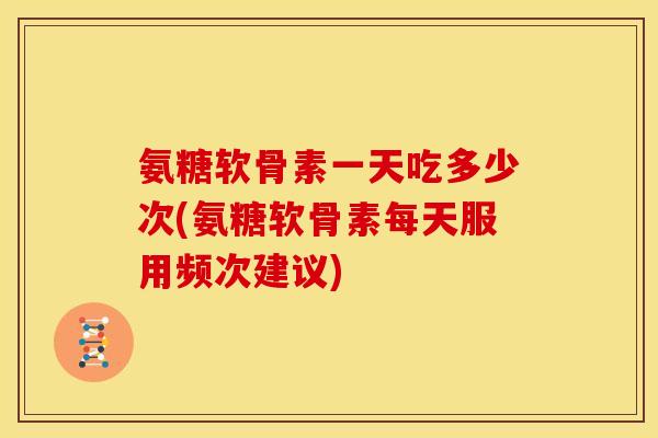 氨糖软骨素一天吃多少次(氨糖软骨素每天服用频次建议)