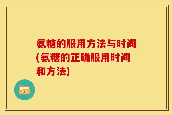 氨糖的服用方法与时间(氨糖的正确服用时间和方法)
