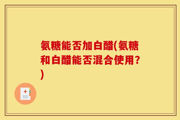氨糖能否加白醋(氨糖和白醋能否混合使用？)
