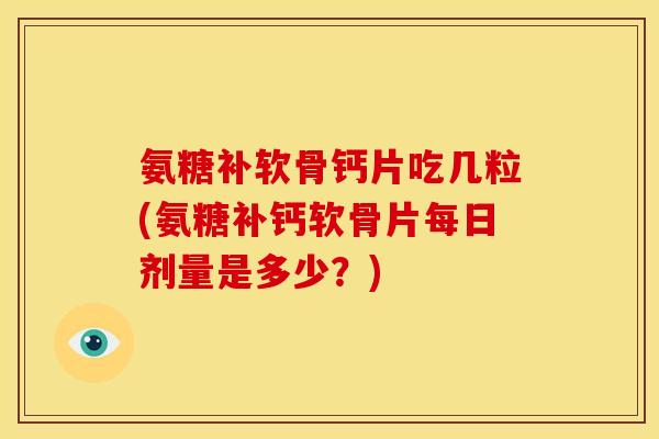 氨糖补软骨钙片吃几粒(氨糖补钙软骨片每日剂量是多少？)