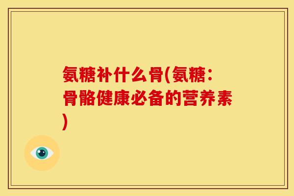 氨糖补什么骨(氨糖：骨骼健康必备的营养素)