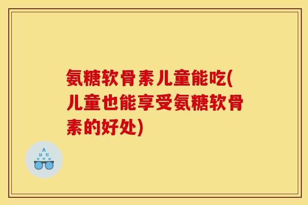 氨糖软骨素儿童能吃(儿童也能享受氨糖软骨素的好处)