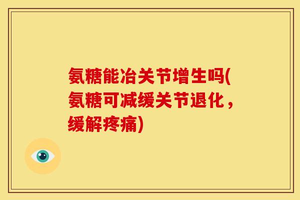 氨糖能冶关节增生吗(氨糖可减缓关节退化，缓解疼痛)