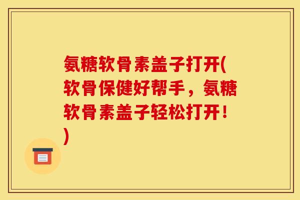 氨糖软骨素盖子打开(软骨保健好帮手，氨糖软骨素盖子轻松打开！)