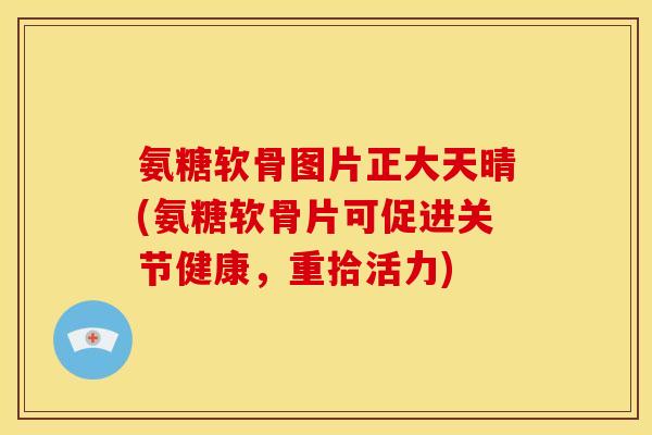 氨糖软骨图片正大天晴(氨糖软骨片可促进关节健康，重拾活力)