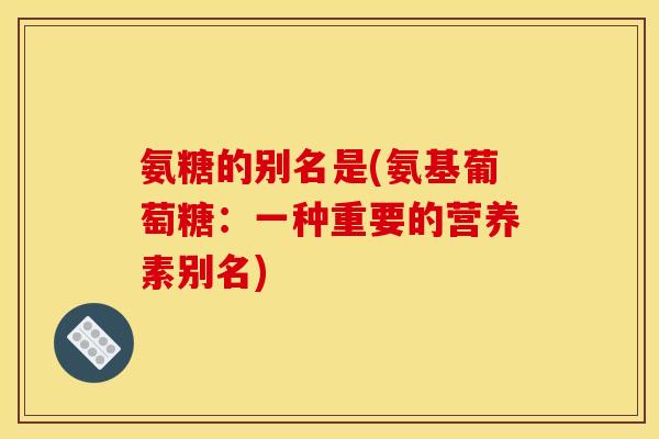 氨糖的别名是(氨基葡萄糖：一种重要的营养素别名)