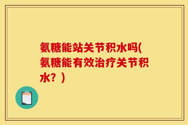 氨糖能站关节积水吗(氨糖能有效治疗关节积水？)