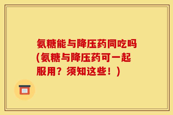 氨糖能与降压药同吃吗(氨糖与降压药可一起服用？须知这些！)