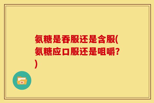 氨糖是吞服还是含服(氨糖应口服还是咀嚼？)