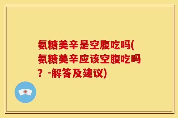 氨糖美辛是空腹吃吗(氨糖美辛应该空腹吃吗？-解答及建议)