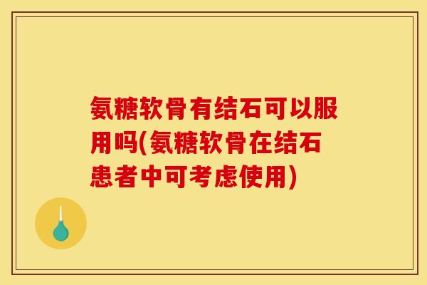 氨糖软骨有结石可以服用吗(氨糖软骨在结石患者中可考虑使用)