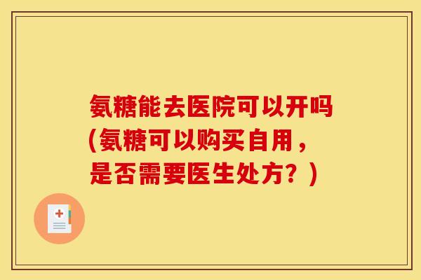 氨糖能去医院可以开吗(氨糖可以购买自用，是否需要医生处方？)