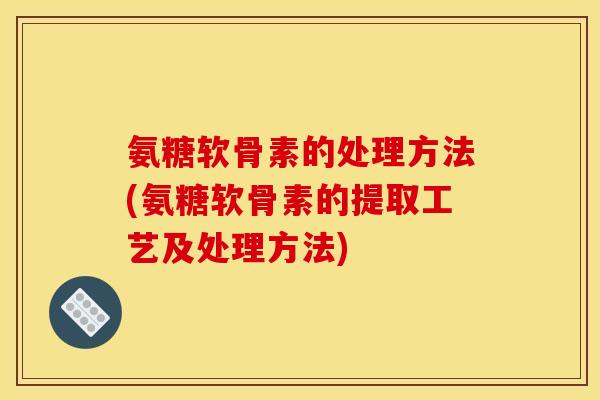 氨糖软骨素的处理方法(氨糖软骨素的提取工艺及处理方法)