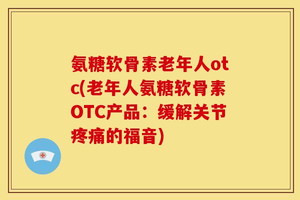 氨糖软骨素老年人otc(老年人氨糖软骨素OTC产品：缓解关节疼痛的福音)