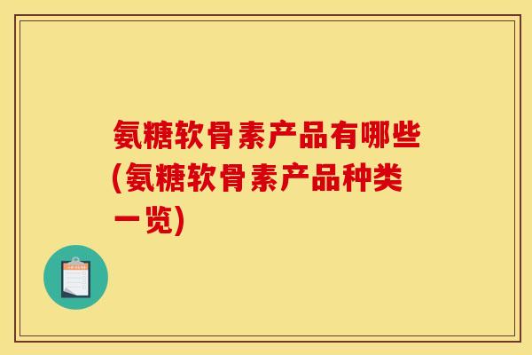氨糖软骨素产品有哪些(氨糖软骨素产品种类一览)