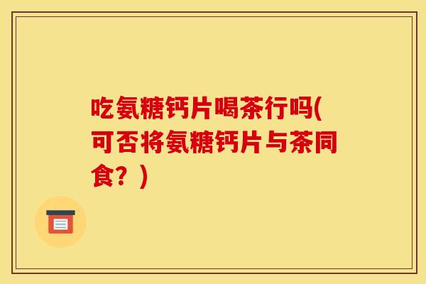 吃氨糖钙片喝茶行吗(可否将氨糖钙片与茶同食？)