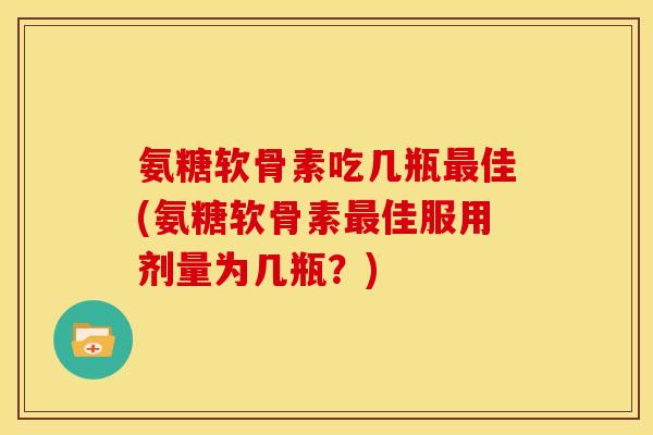氨糖软骨素吃几瓶最佳(氨糖软骨素最佳服用剂量为几瓶？)