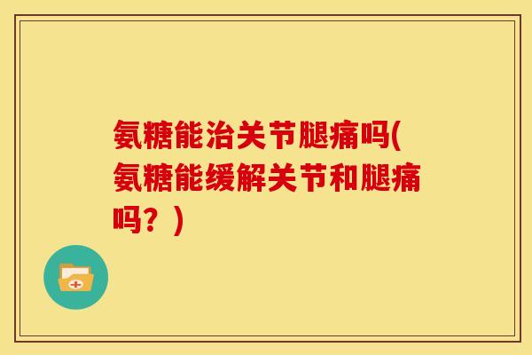 氨糖能治关节腿痛吗(氨糖能缓解关节和腿痛吗？)