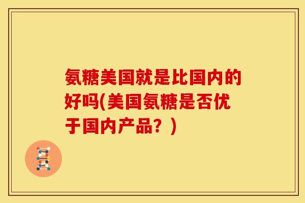氨糖美国就是比国内的好吗(美国氨糖是否优于国内产品？)