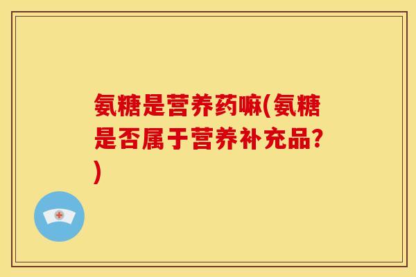氨糖是营养药嘛(氨糖是否属于营养补充品？)