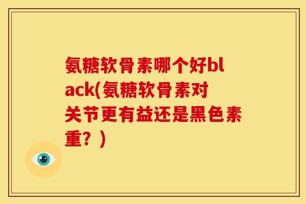 氨糖软骨素哪个好black(氨糖软骨素对关节更有益还是黑色素重？)