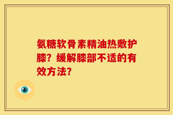 氨糖软骨素精油热敷护膝？缓解膝部不适的有效方法？