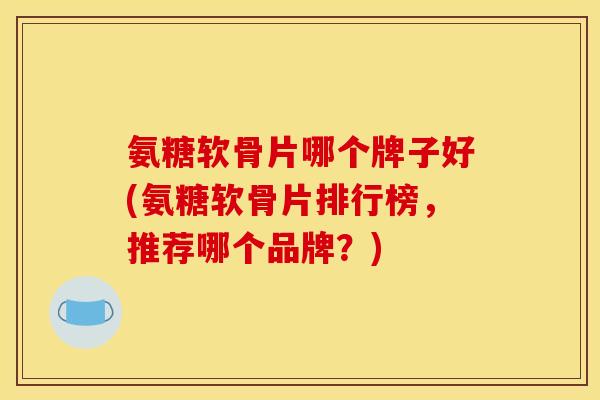 氨糖软骨片哪个牌子好(氨糖软骨片排行榜，推荐哪个品牌？)
