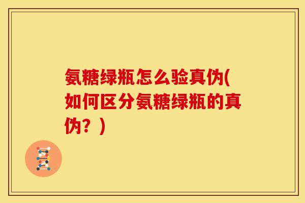 氨糖绿瓶怎么验真伪(如何区分氨糖绿瓶的真伪？)