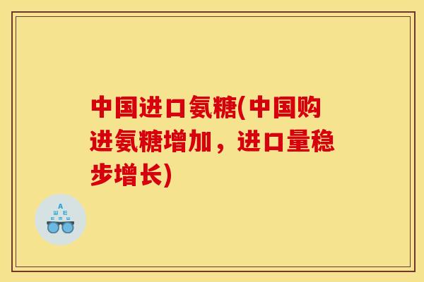 中国进口氨糖(中国购进氨糖增加，进口量稳步增长)