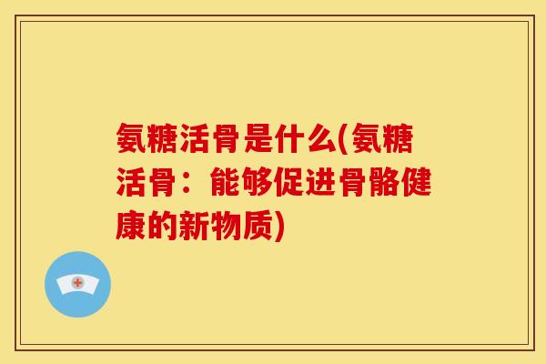 氨糖活骨是什么(氨糖活骨：能够促进骨骼健康的新物质)