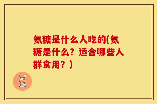 氨糖是什么人吃的(氨糖是什么？适合哪些人群食用？)