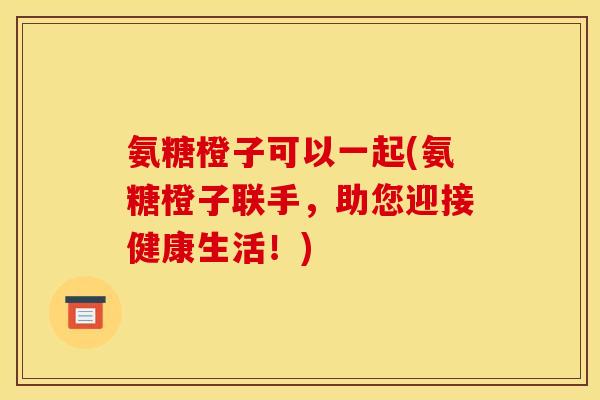 氨糖橙子可以一起(氨糖橙子联手，助您迎接健康生活！)