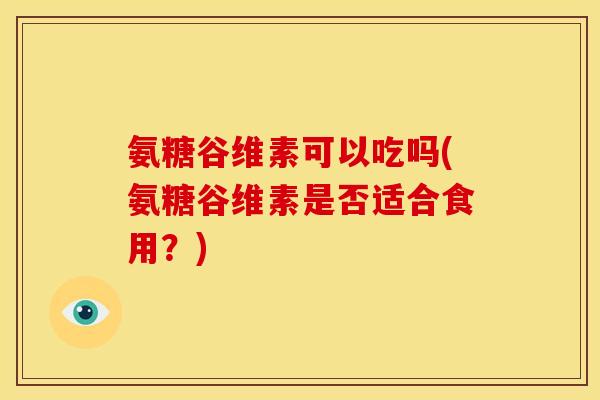 氨糖谷维素可以吃吗(氨糖谷维素是否适合食用？)