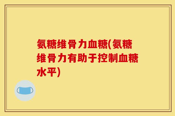 氨糖维骨力血糖(氨糖维骨力有助于控制血糖水平)