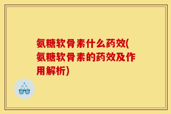 氨糖软骨素什么药效(氨糖软骨素的药效及作用解析)