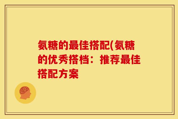 氨糖的最佳搭配(氨糖的优秀搭档：推荐最佳搭配方案