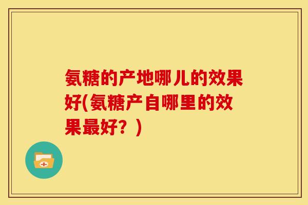 氨糖的产地哪儿的效果好(氨糖产自哪里的效果最好？)