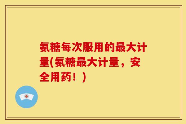 氨糖每次服用的最大计量(氨糖最大计量，安全用药！)