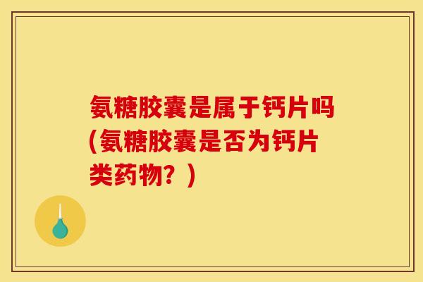 氨糖胶囊是属于钙片吗(氨糖胶囊是否为钙片类药物？)