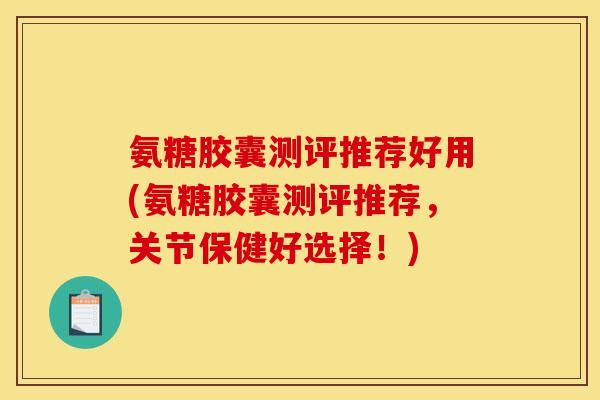 氨糖胶囊测评推荐好用(氨糖胶囊测评推荐，关节保健好选择！)