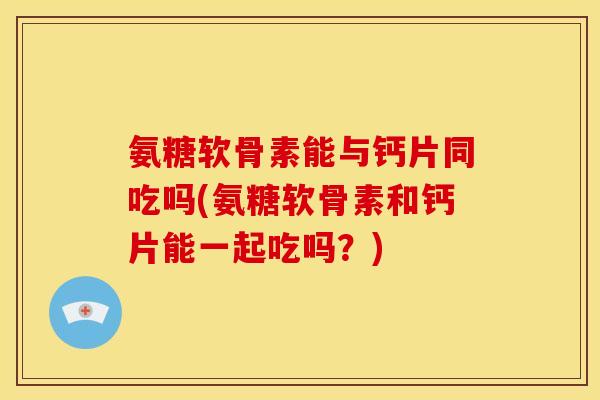 氨糖软骨素能与钙片同吃吗(氨糖软骨素和钙片能一起吃吗？)