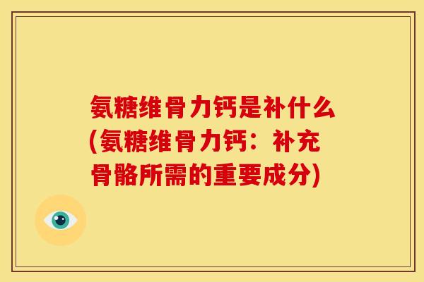 氨糖维骨力钙是补什么(氨糖维骨力钙：补充骨骼所需的重要成分)