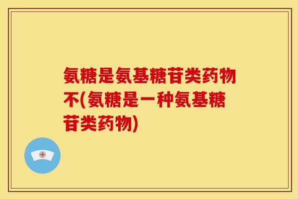 氨糖是氨基糖苷类药物不(氨糖是一种氨基糖苷类药物)