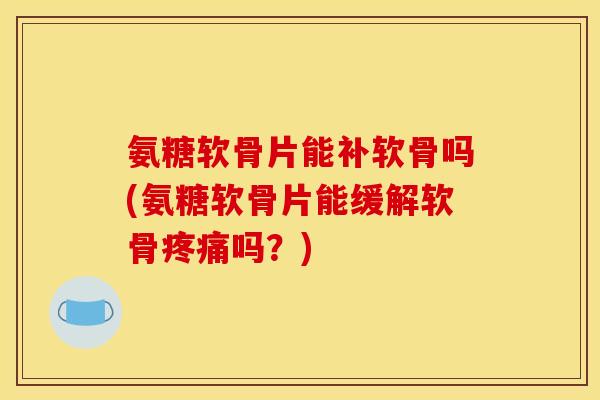 氨糖软骨片能补软骨吗(氨糖软骨片能缓解软骨疼痛吗？)