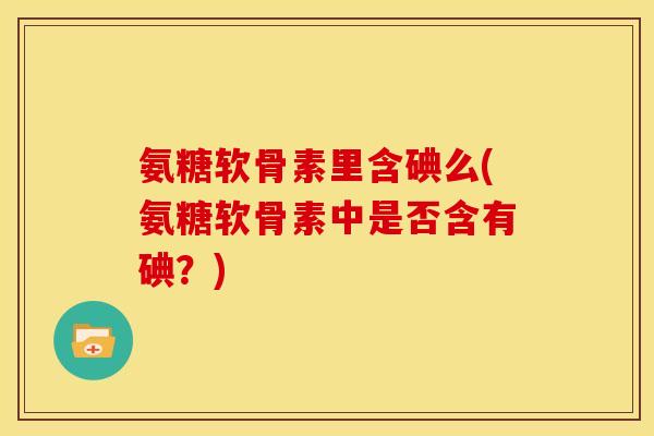 氨糖软骨素里含碘么(氨糖软骨素中是否含有碘？)