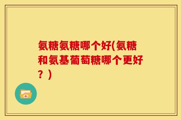 氨糖氨糖哪个好(氨糖和氨基葡萄糖哪个更好？)