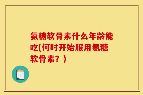 氨糖软骨素什么年龄能吃(何时开始服用氨糖软骨素？)