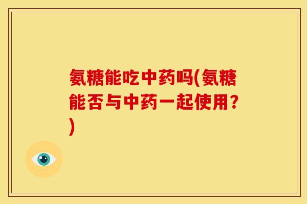 氨糖能吃中药吗(氨糖能否与中药一起使用？)